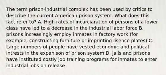 The term prison-industrial complex has been used by critics to describe the current American prison system. What does this fact refer to? A. High rates of incarciaration of persons of a lower class have led to a decrease in the industrial labor force B. prisons increasingly employ inmates in factory work (for example, constructing furniture or imprinting lisence plates) C. Large numbers of people have vested economic and political intrests in the expanison of prison system D. jails and prisons have instituted costly job training programs for inmates to enter industrial jobs on release