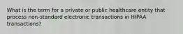 What is the term for a private or public healthcare entity that process non-standard electronic transactions in HIPAA transactions?