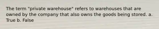 The term "private warehouse" refers to warehouses that are owned by the company that also owns the goods being stored. a. True b. False