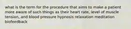 what is the term for the procedure that aims to make a patient more aware of such things as their heart rate, level of muscle tension, and blood pressure hypnosis relaxation meditation biofeedback