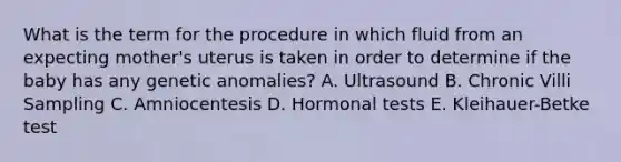 What is the term for the procedure in which fluid from an expecting mother's uterus is taken in order to determine if the baby has any genetic anomalies? A. Ultrasound B. Chronic Villi Sampling C. Amniocentesis D. Hormonal tests E. Kleihauer-Betke test