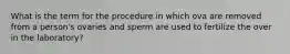 What is the term for the procedure in which ova are removed from a person's ovaries and sperm are used to fertilize the over in the laboratory?