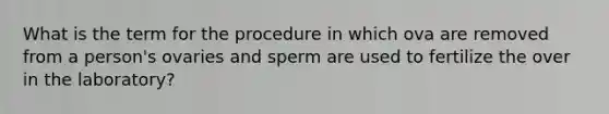 What is the term for the procedure in which ova are removed from a person's ovaries and sperm are used to fertilize the over in the laboratory?