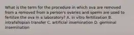 What is the term for the procedure in which ova are removed from a removed from a person's ovaries and sperm are used to fertilize the ova in a laboratory? A. in vitro fertilization B. intrafallopian transfer C. artificial insemination D. germinal insemination