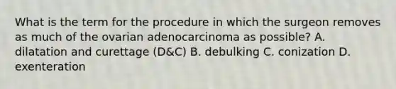 What is the term for the procedure in which the surgeon removes as much of the ovarian adenocarcinoma as possible? A. dilatation and curettage (D&C) B. debulking C. conization D. exenteration