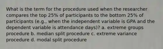 What is the term for the procedure used when the researcher compares the top 25% of participants to the bottom 25% of participants (e.g., when the independent variable is GPA and the dependent variable is attendance days)? a. extreme groups procedure b. median split procedure c. extreme variance procedure d. modal split procedure