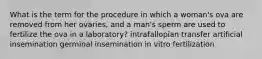 What is the term for the procedure in which a woman's ova are removed from her ovaries, and a man's sperm are used to fertilize the ova in a laboratory? intrafallopian transfer artificial insemination germinal insemination in vitro fertilization