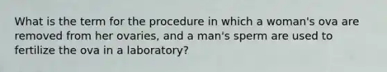 What is the term for the procedure in which a woman's ova are removed from her ovaries, and a man's sperm are used to fertilize the ova in a laboratory?