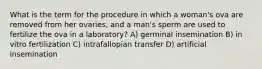 What is the term for the procedure in which a woman's ova are removed from her ovaries, and a man's sperm are used to fertilize the ova in a laboratory? A) germinal insemination B) in vitro fertilization C) intrafallopian transfer D) artificial insemination