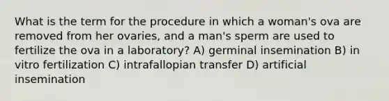 What is the term for the procedure in which a woman's ova are removed from her ovaries, and a man's sperm are used to fertilize the ova in a laboratory? A) germinal insemination B) in vitro fertilization C) intrafallopian transfer D) artificial insemination