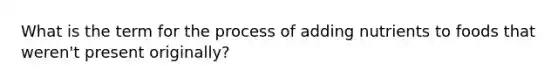What is the term for the process of adding nutrients to foods that weren't present originally?