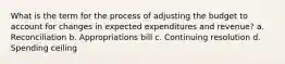 What is the term for the process of adjusting the budget to account for changes in expected expenditures and revenue? a. Reconciliation b. Appropriations bill c. Continuing resolution d. Spending ceiling