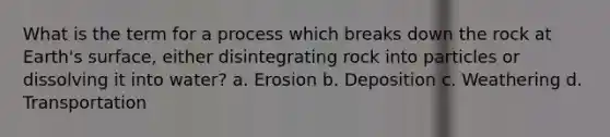 What is the term for a process which breaks down the rock at Earth's surface, either disintegrating rock into particles or dissolving it into water? a. Erosion b. Deposition c. Weathering d. Transportation