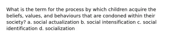 What is the term for the process by which children acquire the beliefs, values, and behaviours that are condoned within their society? a. social actualization b. social intensification c. social identification d. socialization