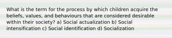 What is the term for the process by which children acquire the beliefs, values, and behaviours that are considered desirable within their society? a) Social actualization b) Social intensification c) Social identification d) Socialization