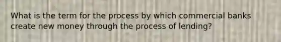 What is the term for the process by which commercial banks create new money through the process of lending?