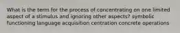 What is the term for the process of concentrating on one limited aspect of a stimulus and ignoring other aspects? symbolic functioning language acquisition centration concrete operations