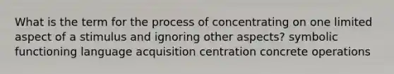 What is the term for the process of concentrating on one limited aspect of a stimulus and ignoring other aspects? symbolic functioning language acquisition centration concrete operations