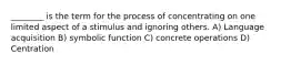 ________ is the term for the process of concentrating on one limited aspect of a stimulus and ignoring others. A) Language acquisition B) symbolic function C) concrete operations D) Centration