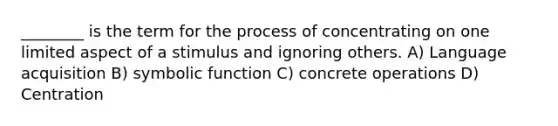 ________ is the term for the process of concentrating on one limited aspect of a stimulus and ignoring others. A) Language acquisition B) symbolic function C) concrete operations D) Centration