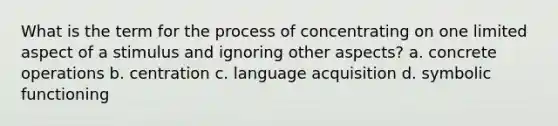 What is the term for the process of concentrating on one limited aspect of a stimulus and ignoring other aspects? a. concrete operations b. centration c. language acquisition d. symbolic functioning