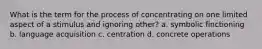 What is the term for the process of concentrating on one limited aspect of a stimulus and ignoring other? a. symbolic finctioning b. language acquisition c. centration d. concrete operations