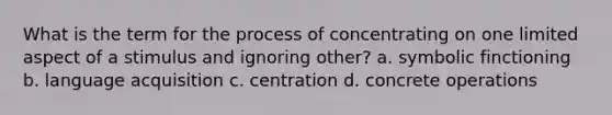 What is the term for the process of concentrating on one limited aspect of a stimulus and ignoring other? a. symbolic finctioning b. language acquisition c. centration d. concrete operations