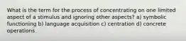 What is the term for the process of concentrating on one limited aspect of a stimulus and ignoring other aspects? a) symbolic functioning b) language acquisition c) centration d) concrete operations