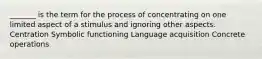 _______ is the term for the process of concentrating on one limited aspect of a stimulus and ignoring other aspects. Centration Symbolic functioning Language acquisition Concrete operations