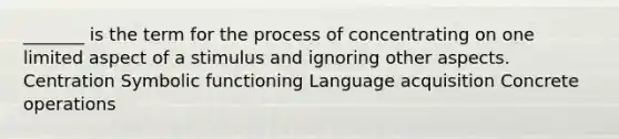 _______ is the term for the process of concentrating on one limited aspect of a stimulus and ignoring other aspects. Centration Symbolic functioning Language acquisition Concrete operations