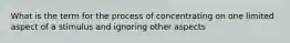 What is the term for the process of concentrating on one limited aspect of a stimulus and ignoring other aspects