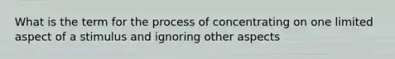 What is the term for the process of concentrating on one limited aspect of a stimulus and ignoring other aspects