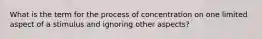 What is the term for the process of concentration on one limited aspect of a stimulus and ignoring other aspects?