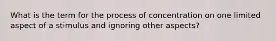 What is the term for the process of concentration on one limited aspect of a stimulus and ignoring other aspects?