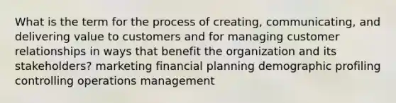 What is the term for the process of creating, communicating, and delivering value to customers and for managing customer relationships in ways that benefit the organization and its stakeholders? marketing financial planning demographic profiling controlling operations management