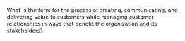 What is the term for the process of creating, communicating, and delivering value to customers while managing customer relationships in ways that benefit the organization and its stakeholders?