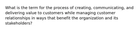 What is the term for the process of creating, communicating, and delivering value to customers while managing customer relationships in ways that benefit the organization and its stakeholders?