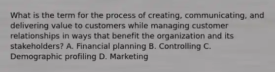 What is the term for the process of creating, communicating, and delivering value to customers while managing customer relationships in ways that benefit the organization and its stakeholders? A. Financial planning B. Controlling C. Demographic profiling D. Marketing