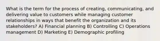 What is the term for the process of creating, communicating, and delivering value to customers while managing customer relationships in ways that benefit the organization and its stakeholders? A) Financial planning B) Controlling C) Operations management D) Marketing E) Demographic profiling