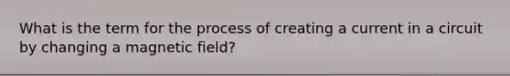 What is the term for the process of creating a current in a circuit by changing a magnetic field?