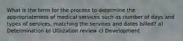 What is the term for the process to determine the appropriateness of medical services such as number of days and types of services, matching the services and dates billed? a) Determination b) Utilization review c) Development