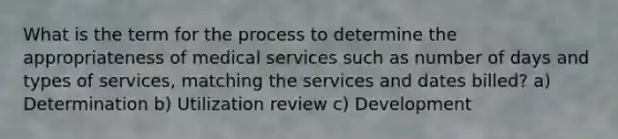 What is the term for the process to determine the appropriateness of medical services such as number of days and types of services, matching the services and dates billed? a) Determination b) Utilization review c) Development