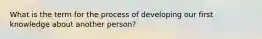 What is the term for the process of developing our first knowledge about another person?