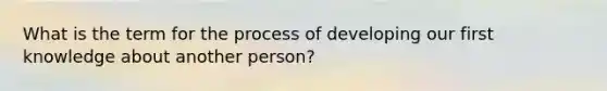 What is the term for the process of developing our first knowledge about another person?