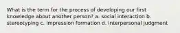 What is the term for the process of developing our first knowledge about another person? a. social interaction b. stereotyping c. impression formation d. interpersonal judgment