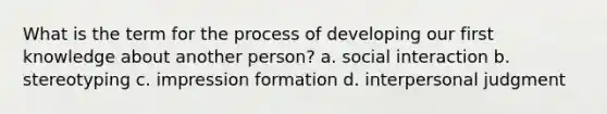 What is the term for the process of developing our first knowledge about another person? a. social interaction b. stereotyping c. impression formation d. interpersonal judgment