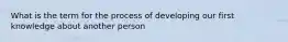 What is the term for the process of developing our first knowledge about another person