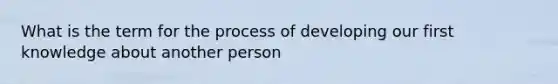 What is the term for the process of developing our first knowledge about another person