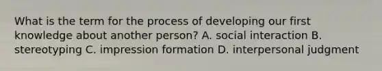 What is the term for the process of developing our first knowledge about another person? A. social interaction B. stereotyping C. impression formation D. interpersonal judgment