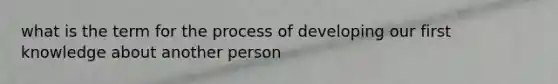 what is the term for the process of developing our first knowledge about another person